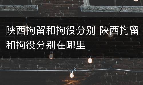 陕西拘留和拘役分别 陕西拘留和拘役分别在哪里