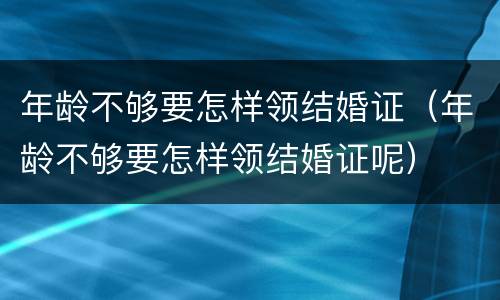 年龄不够要怎样领结婚证（年龄不够要怎样领结婚证呢）