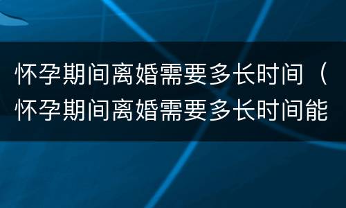 怀孕期间离婚需要多长时间（怀孕期间离婚需要多长时间能离婚）