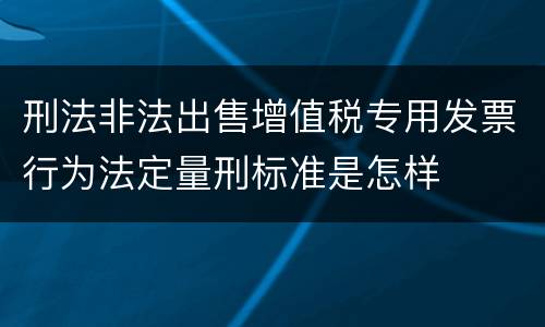 刑法非法出售增值税专用发票行为法定量刑标准是怎样