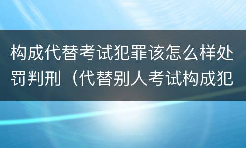 构成代替考试犯罪该怎么样处罚判刑（代替别人考试构成犯罪吗）