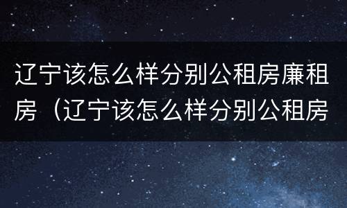 辽宁该怎么样分别公租房廉租房（辽宁该怎么样分别公租房廉租房呢）