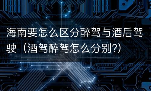 海南要怎么区分醉驾与酒后驾驶（酒驾醉驾怎么分别?）
