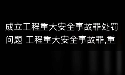 成立工程重大安全事故罪处罚问题 工程重大安全事故罪,重大责任事故
