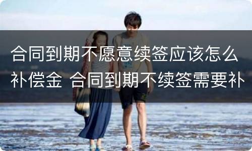 合同到期不愿意续签应该怎么补偿金 合同到期不续签需要补偿吗?