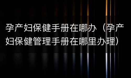 孕产妇保健手册在哪办（孕产妇保健管理手册在哪里办理）