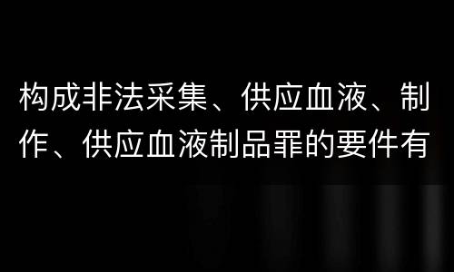 构成非法采集、供应血液、制作、供应血液制品罪的要件有哪些