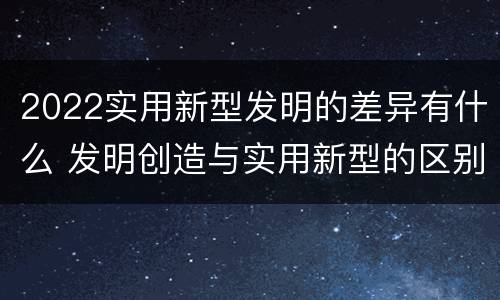 2022实用新型发明的差异有什么 发明创造与实用新型的区别
