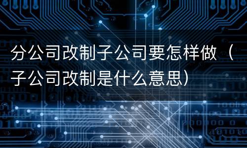 分公司改制子公司要怎样做（子公司改制是什么意思）