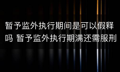 暂予监外执行期间是可以假释吗 暂予监外执行期满还需服刑吗