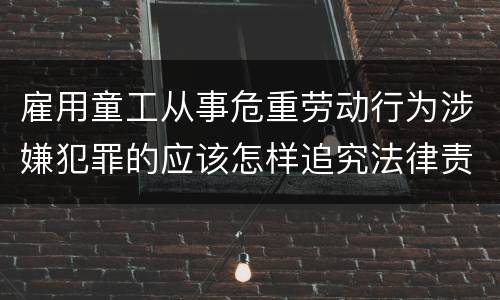 雇用童工从事危重劳动行为涉嫌犯罪的应该怎样追究法律责任