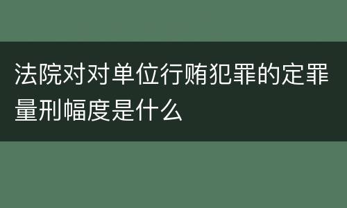 法院对对单位行贿犯罪的定罪量刑幅度是什么