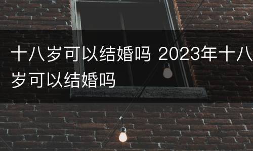 十八岁可以结婚吗 2023年十八岁可以结婚吗