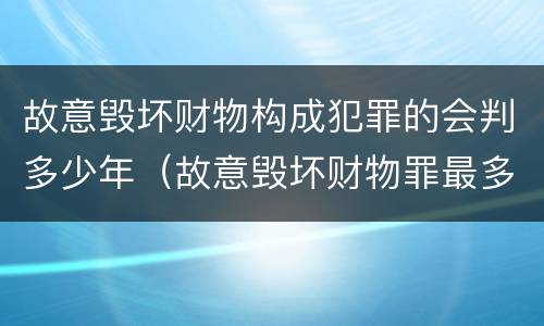 故意毁坏财物构成犯罪的会判多少年（故意毁坏财物罪最多判多少年）