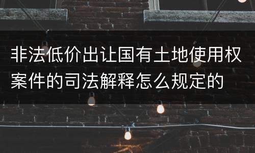 非法低价出让国有土地使用权案件的司法解释怎么规定的