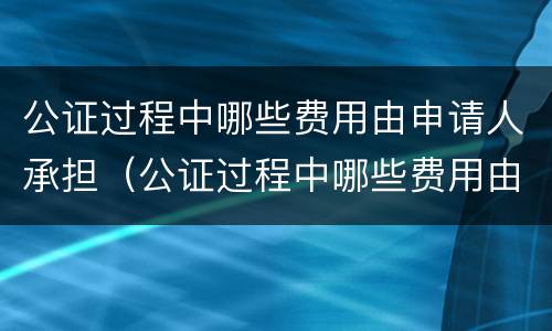 公证过程中哪些费用由申请人承担（公证过程中哪些费用由申请人承担责任）
