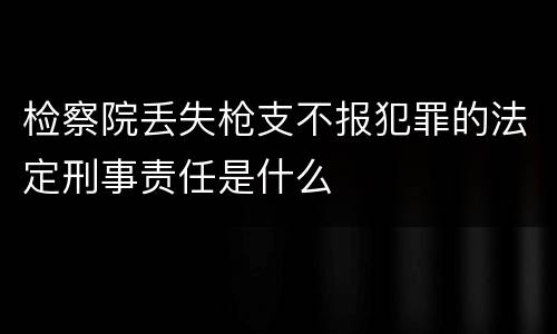 检察院丢失枪支不报犯罪的法定刑事责任是什么