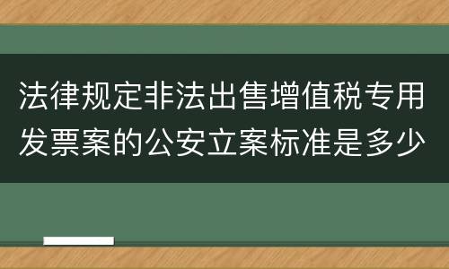 法律规定非法出售增值税专用发票案的公安立案标准是多少