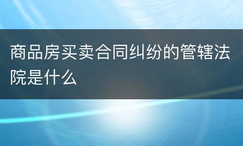 商品房买卖合同纠纷的管辖法院是什么