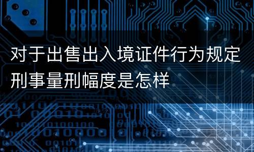 对于出售出入境证件行为规定刑事量刑幅度是怎样