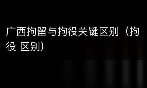 广西拘留与拘役关键区别（拘役 区别）