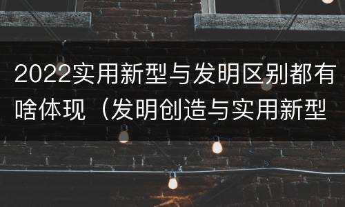 2022实用新型与发明区别都有啥体现（发明创造与实用新型的区别）