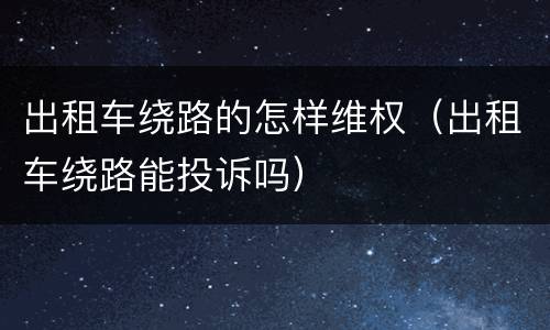 出租车绕路的怎样维权（出租车绕路能投诉吗）