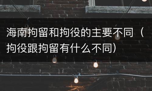 海南拘留和拘役的主要不同（拘役跟拘留有什么不同）