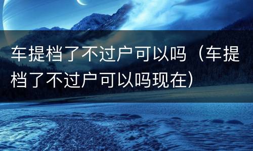 车提档了不过户可以吗（车提档了不过户可以吗现在）