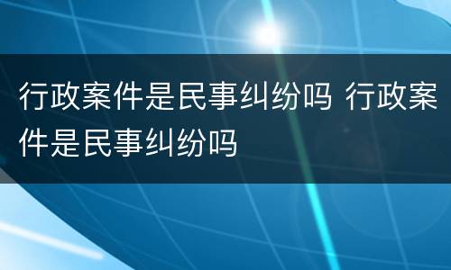 行政案件是民事纠纷吗 行政案件是民事纠纷吗
