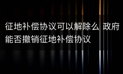 征地补偿协议可以解除么 政府能否撤销征地补偿协议