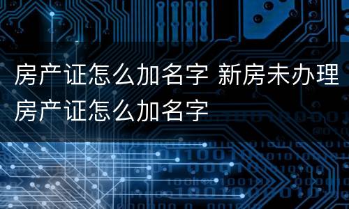 房产证怎么加名字 新房未办理房产证怎么加名字
