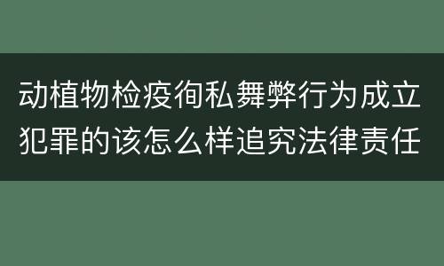 动植物检疫徇私舞弊行为成立犯罪的该怎么样追究法律责任