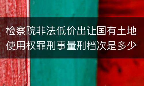 检察院非法低价出让国有土地使用权罪刑事量刑档次是多少