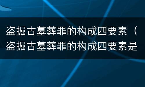 盗掘古墓葬罪的构成四要素（盗掘古墓葬罪的构成四要素是什么）