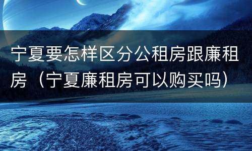 宁夏要怎样区分公租房跟廉租房（宁夏廉租房可以购买吗）