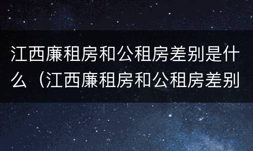 江西廉租房和公租房差别是什么（江西廉租房和公租房差别是什么呢）