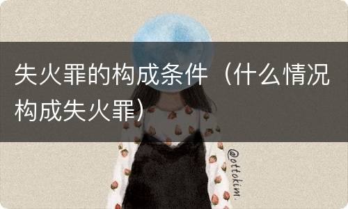 失火罪的构成条件（什么情况构成失火罪）