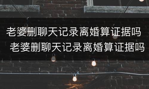 老婆删聊天记录离婚算证据吗 老婆删聊天记录离婚算证据吗