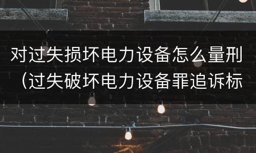 对过失损坏电力设备怎么量刑（过失破坏电力设备罪追诉标准）