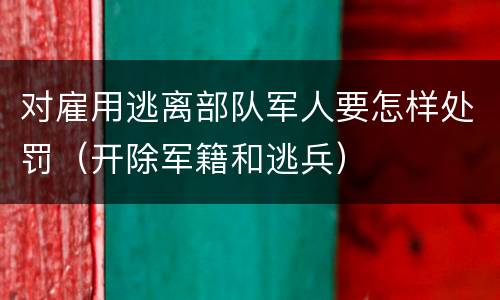 对雇用逃离部队军人要怎样处罚（开除军籍和逃兵）