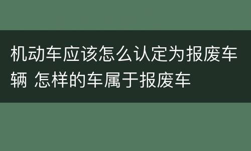 机动车应该怎么认定为报废车辆 怎样的车属于报废车
