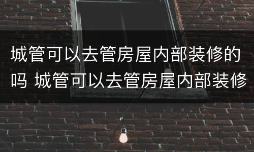 城管可以去管房屋内部装修的吗 城管可以去管房屋内部装修的吗为什么