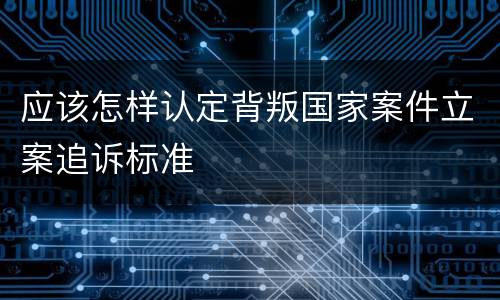 应该怎样认定背叛国家案件立案追诉标准