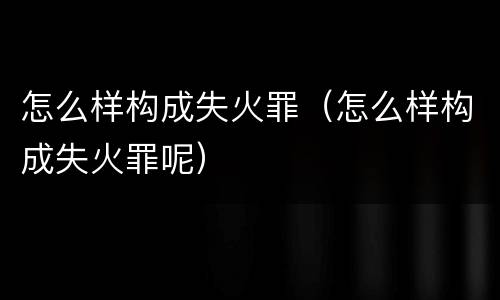 怎么样构成失火罪（怎么样构成失火罪呢）