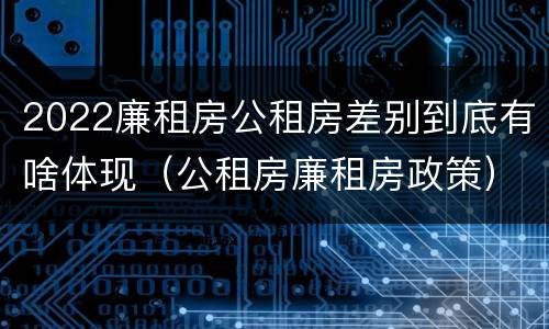 2022廉租房公租房差别到底有啥体现（公租房廉租房政策）