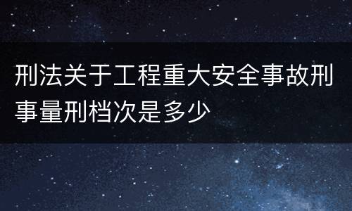 刑法关于工程重大安全事故刑事量刑档次是多少