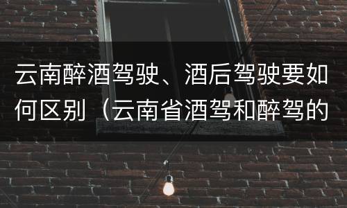 云南醉酒驾驶、酒后驾驶要如何区别（云南省酒驾和醉驾的处罚标准）