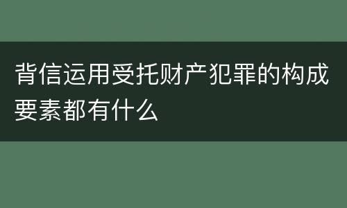 背信运用受托财产犯罪的构成要素都有什么