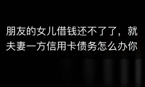 朋友的女儿借钱还不了了，就夫妻一方信用卡债务怎么办你
